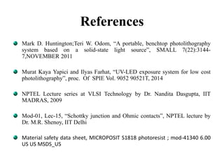 References
Mark D. Huntington;Teri W. Odom, “A portable, benchtop photolithography
system based on a solid-state light source”, SMALL 7(22):3144-
7,NOVEMBER 2011
Murat Kaya Yapici and Ilyas Farhat, “UV-LED exposure system for low cost
photolithography”, proc. Of SPIE Vol. 9052 90521T, 2014
NPTEL Lecture series at VLSI Technology by Dr. Nandita Dasgupta, IIT
MADRAS, 2009
Mod-01, Lec-15, “Schottky junction and Ohmic contacts”, NPTEL lecture by
Dr. M.R. Shenoy, IIT Delhi
Material safety data sheet, MICROPOSIT S1818 photoresist ; mod-41340 6.00
US US MSDS_US
 