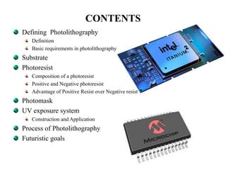 CONTENTS
Defining Photolithography
Definition
Basic requirements in photolithography
Substrate
Photoresist
Composition of a photoresist
Positive and Negative photoresist
Advantage of Positive Resist over Negative resist
Photomask
UV exposure system
Construction and Application
Process of Photolithography
Futuristic goals
 