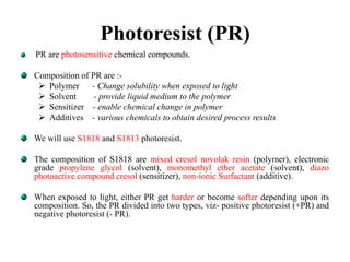 Photoresist (PR)
PR are photosensitive chemical compounds.
Composition of PR are :-
 Polymer - Change solubility when exposed to light
 Solvent - provide liquid medium to the polymer
 Sensitizer - enable chemical change in polymer
 Additives - various chemicals to obtain desired process results
We will use S1818 and S1813 photoresist.
The composition of S1818 are mixed cresol novolak resin (polymer), electronic
grade propylene glycol (solvent), monomethyl ether acetate (solvent), diazo
photoactive compound cresol (sensitizer), non-ionic Surfactant (additive).
When exposed to light, either PR get harder or become softer depending upon its
composition. So, the PR divided into two types, viz- positive photoresist (+PR) and
negative photoresist (- PR).
 