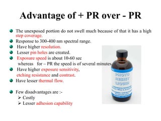 Advantage of + PR over - PR
The unexposed portion do not swell much because of that it has a high
step coverage.
Response to 300-400 nm spectral range.
Have higher resolution.
Lesser pin holes are created.
Exposure speed is about 10-60 sec
whereas for – PR the speed is of several minutes.
Have higher exposure sensitivity,
etching resistance and contrast.
Have lesser thermal flow.
Few disadvantages are :-
 Costly
 Lesser adhesion capability
 