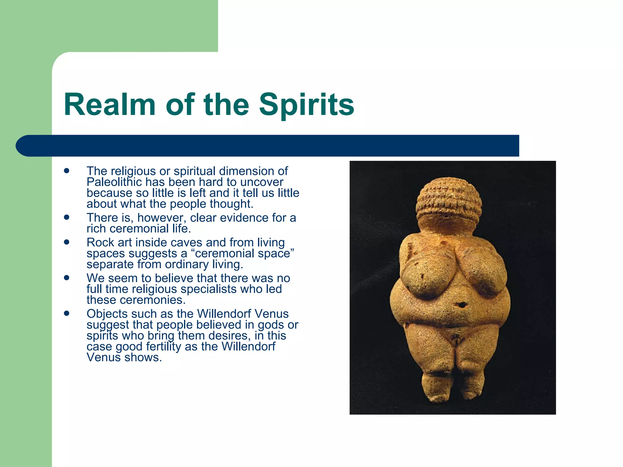 Realm of the Spirits The religious or spiritual dimension of Paleolithic has been hard to uncover because so little is left and it tell us little about what the people thought. There is, however, clear evidence for a rich ceremonial life. Rock art inside caves and from living spaces suggests a “ceremonial space” separate from ordinary living. We seem to believe that there was no full time religious specialists who led these ceremonies. Objects such as the Willendorf Venus suggest that people believed in gods or spirits who bring them desires, in this case good fertility as the Willendorf Venus shows.  