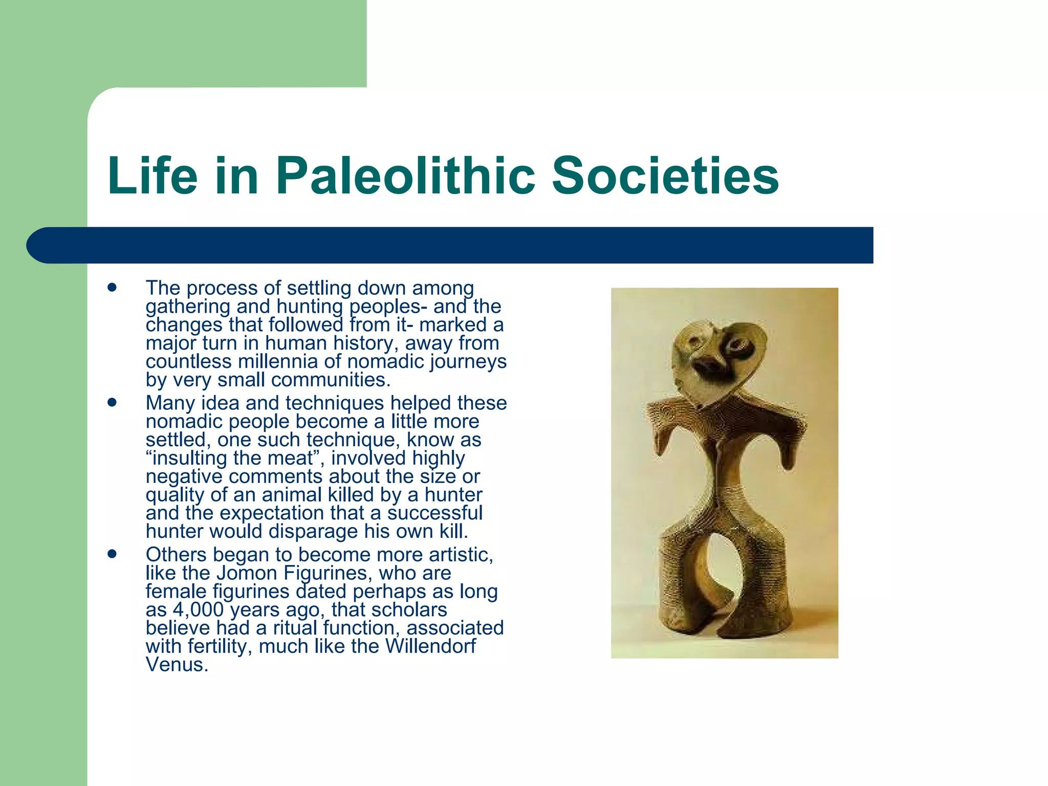 Life in Paleolithic Societies The process of settling down among gathering and hunting peoples- and the changes that followed from it- marked a major turn in human history, away from countless millennia of nomadic journeys by very small communities.  Many idea and techniques helped these nomadic people become a little more settled, one such technique, know as “insulting the meat”, involved highly negative comments about the size or quality of an animal killed by a hunter and the expectation that a successful hunter would disparage his own kill. Others began to become more artistic, like the Jomon Figurines, who are female figurines dated perhaps as long as 4,000 years ago, that scholars believe had a ritual function, associated with fertility, much like the Willendorf Venus.  