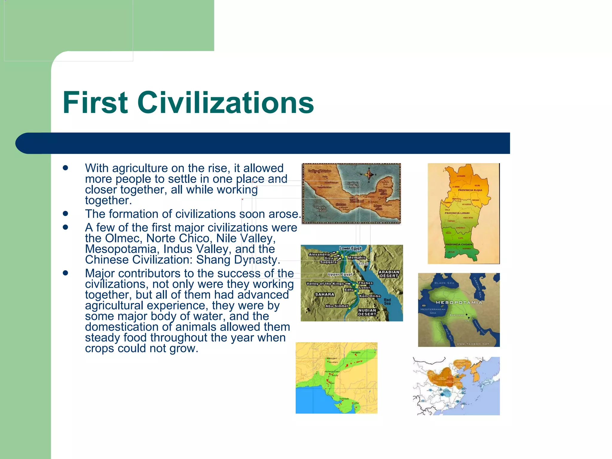 First Civilizations With agriculture on the rise, it allowed more people to settle in one place and closer together, all while working together. The formation of civilizations soon arose. A few of the first major civilizations were the Olmec, Norte Chico, Nile Valley, Mesopotamia, Indus Valley, and the Chinese Civilization: Shang Dynasty. Major contributors to the success of the civilizations, not only were they working together, but all of them had advanced agricultural experience, they were by some major body of water, and the domestication of animals allowed them steady food throughout the year when crops could not grow.  