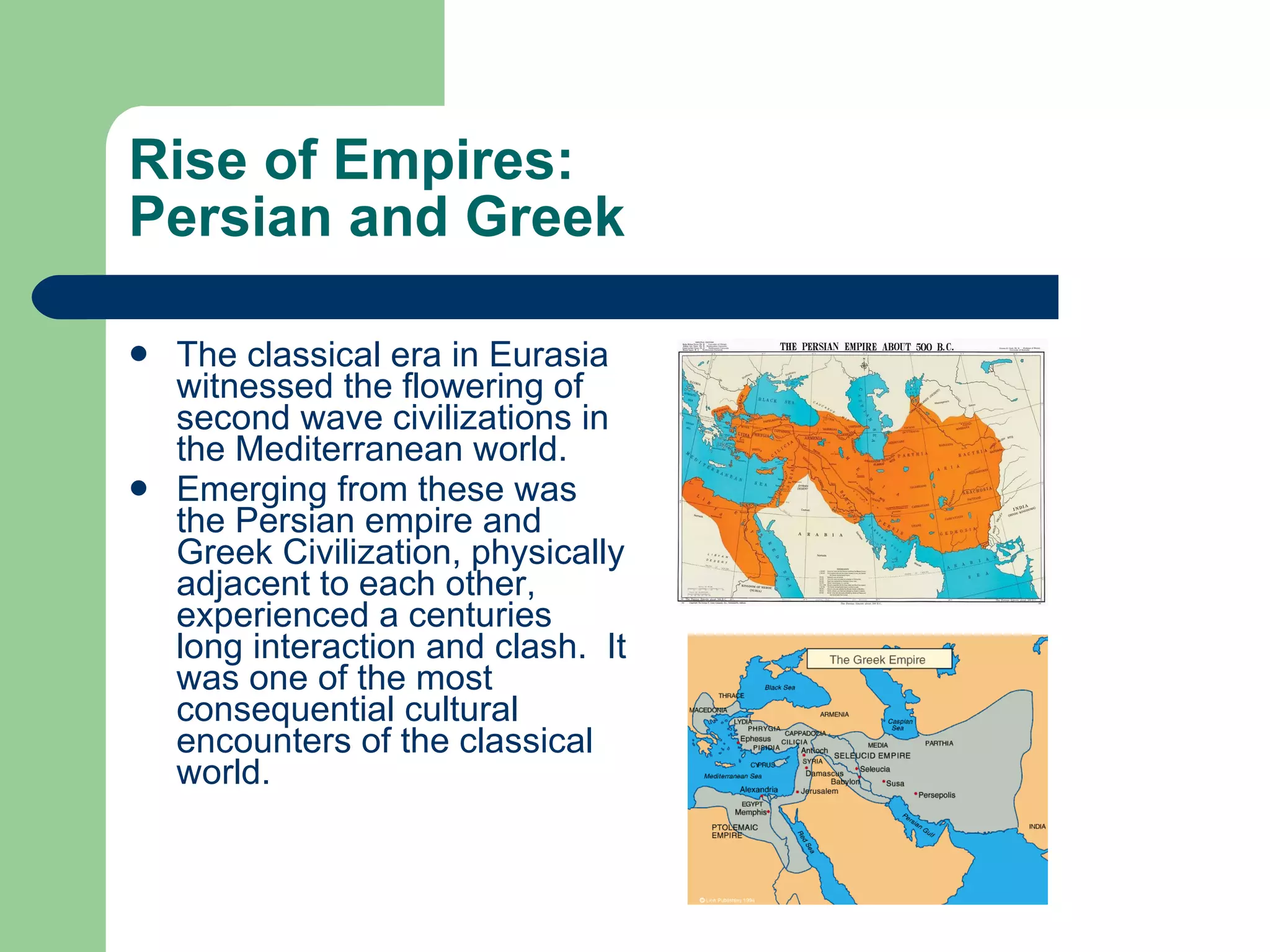 Rise of Empires:  Persian and Greek The classical era in Eurasia witnessed the flowering of second wave civilizations in the Mediterranean world. Emerging from these was the Persian empire and Greek Civilization, physically adjacent to each other, experienced a centuries long interaction and clash.  It was one of the most consequential cultural encounters of the classical world.  