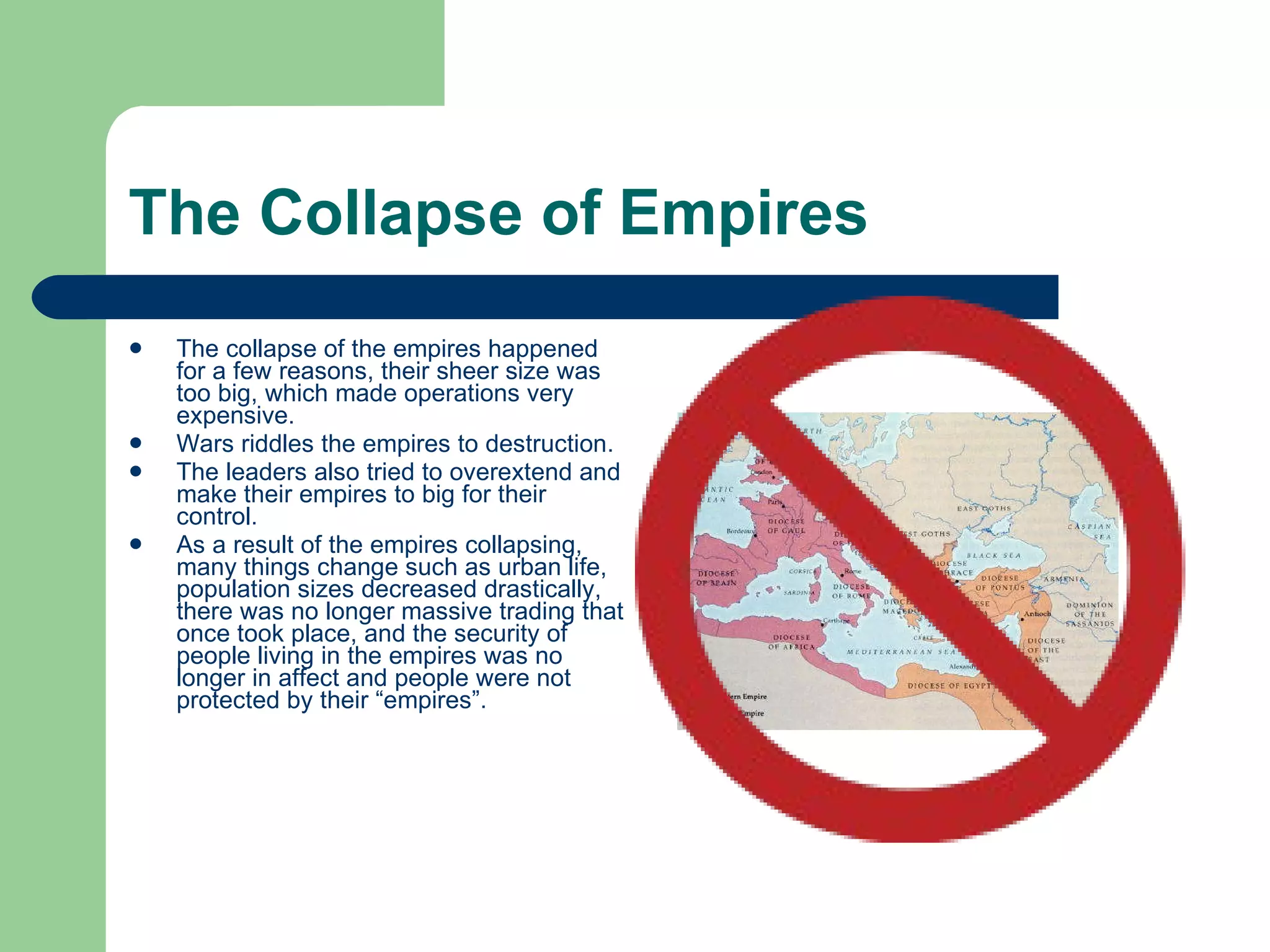 The Collapse of Empires The collapse of the empires happened for a few reasons, their sheer size was too big, which made operations very expensive.  Wars riddles the empires to destruction. The leaders also tried to overextend and make their empires to big for their control. As a result of the empires collapsing, many things change such as urban life, population sizes decreased drastically, there was no longer massive trading that once took place, and the security of people living in the empires was no longer in affect and people were not protected by their “empires”. 