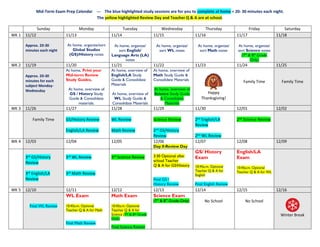 Mid-Term Exam Prep Calendar --- The blue highlighted study sessions are for you to complete at home = 20- 30 minutes each night.
The yellow highlighted Review Day and Teacher Q & A are at school.
Sunday Monday Tuesday Wednesday Thursday Friday Saturday
WK 1 11/12 11/13 11/14 11/15 11/16 11/17 11/18
Approx. 20-30
minutes each night
At home, organize/sort
Global Studies
(GS)/History notes
At home, organize/
sort English/
Language Arts (LA)
notes
At home, organize/
sort WL notes
At home, organize/
sort Math notes
At home, organize/
sort Science notes
(7th
& 8th
Grade
Only)
WK 2 11/19 11/20 11/21 11/22 11/23 11/24 11/25
Approx. 20-30
minutes for each
subject Monday-
Wednesday
At home, Print your
Mid-term Review
Study Guides.
At home, overview of
GS / History Study
Guide & Consolidate
materials.
At home, overview of
English/LA Study
Guide & Consolidate
Materials
At home, overview of
WL Study Guide &
Consolidate Materials
At home, overview of
Math Study Guide &
Consolidate Materials
At home, overview of
Science Study Guide
& Consolidate
Materials
Happy
Thanksgiving!
Family Time Family Time
WK 3 11/26 11/27 11/28 11/29 11/30 12/01 12/02
Family Time GS/History Review
English/LA Review
WL Review
Math Review
Science Review
2nd
GS/History
Review
2nd
English/LA
Review
2nd
WL Review
2nd
Science Review
WK 4 12/03 12/04 12/05 12/06
Day 0-Review Day
12/07 12/08 12/09
3rd
GS/History
Review
3rd
English/LA
Review
3rd
WL Review
3rd
Math Review
3rd
Science Review 3:30 Optional after
school Teacher
Q & A for GS/History
Final GS /
History Review
GS/ History
Exam
10:45a.m. Optional
Teacher Q & A for
English
Final English Review
English/LA
Exam
10:45a.m. Optional
Teacher Q & A for WL
WK 5 12/10 12/11 12/12 12/13 12/14 12/15 12/16
Final WL Review
WL Exam
10:45a.m. Optional
Teacher Q & A for Math
Final Math Review
Math Exam
10:45a.m. Optional
Teacher Q & A for
Science (7th & 8th Grade
Only)
Final Science Review
Science Exam
(7th
& 8th
Grade Only) No School No School
Winter Break
 