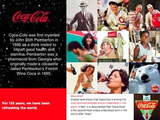 • Coca-Cola was first invented
   by John Stith Pemberton in
    1886 as a drink meant to
     impart good health and
   stamina. Pemberton was a
  pharmacist from Georgia who
   originally made a cocawine
   called Pemberton’s French
       Wine Coca in 1885.
 