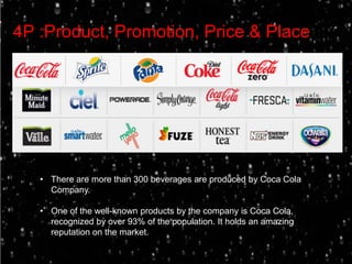 4P :Product, Promotion, Price & Place




   • There are more than 300 beverages are produced by Coca Cola
     Company.

   • One of the well-known products by the company is Coca Cola,
     recognized by over 93% of the population. It holds an amazing
     reputation on the market.
 