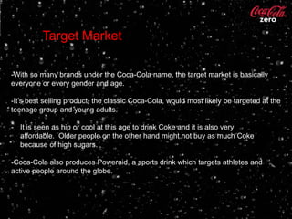 Target Market

-With so many brands under the Coca-Cola name, the target market is basically
everyone or every gender and age.

-It’s best selling product, the classic Coca-Cola, would most likely be targeted at the
teenage group and young adults.

- It is seen as hip or cool at this age to drink Coke and it is also very
  affordable. Older people on the other hand might not buy as much Coke
  because of high sugars.

-Coca-Cola also produces Poweraid, a sports drink which targets athletes and
active people around the globe.
-Dasani is also produced by Coca-Cola and targets anyone.
 