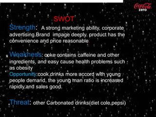 SWOT
Strength:     A strong marketing ability, corporate
advertising.Brand impage deeply. product has the
convenience and price reasonable.

Weakness: coke contains caffeine and other
ingredients, and easy cause health problems such
as obesity
Opportunity:cook drinks more accord with young
people demand, the young man ratio is increased
rapidly,and sales good.


Threat: other Carbonated drinks(diet cole,pepsi)
 