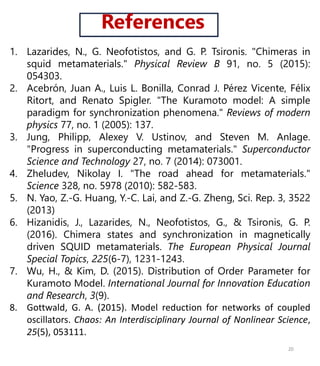 References
1. Lazarides, N., G. Neofotistos, and G. P. Tsironis. "Chimeras in
squid metamaterials." Physical Review B 91, no. 5 (2015):
054303.
2. Acebrón, Juan A., Luis L. Bonilla, Conrad J. Pérez Vicente, Félix
Ritort, and Renato Spigler. "The Kuramoto model: A simple
paradigm for synchronization phenomena." Reviews of modern
physics 77, no. 1 (2005): 137.
3. Jung, Philipp, Alexey V. Ustinov, and Steven M. Anlage.
"Progress in superconducting metamaterials." Superconductor
Science and Technology 27, no. 7 (2014): 073001.
4. Zheludev, Nikolay I. "The road ahead for metamaterials."
Science 328, no. 5978 (2010): 582-583.
5. N. Yao, Z.-G. Huang, Y.-C. Lai, and Z.-G. Zheng, Sci. Rep. 3, 3522
(2013)
6. Hizanidis, J., Lazarides, N., Neofotistos, G., & Tsironis, G. P.
(2016). Chimera states and synchronization in magnetically
driven SQUID metamaterials. The European Physical Journal
Special Topics, 225(6-7), 1231-1243.
7. Wu, H., & Kim, D. (2015). Distribution of Order Parameter for
Kuramoto Model. International Journal for Innovation Education
and Research, 3(9).
8. Gottwald, G. A. (2015). Model reduction for networks of coupled
oscillators. Chaos: An Interdisciplinary Journal of Nonlinear Science,
25(5), 053111.
20
 