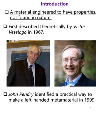  First described theoretically by Victor
Veselago in 1967.
 John Pendry identified a practical way to
make a left-handed metamaterial in 1999.
 A material engineered to have properties,
not found in nature.
3
Introduction
 