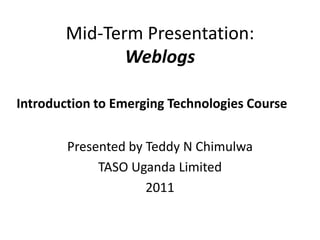Mid-Term Presentation:Weblogs Presented by Teddy N Chimulwa TASO Uganda Limited 2011 Introduction to Emerging Technologies Course 