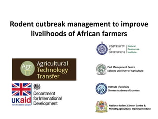 Pest Management Centre
Sokoine University of Agriculture
Rodent outbreak management to improve
livelihoods of African farmers
National Rodent Control Centre &
Ministry Agricultural Training Institute
Institute of Zoology
Chinese Academy of Sciences
 
