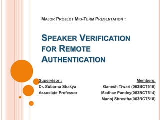 Major Project Mid-Term Presentation :Speaker Verification for Remote Authentication Members:  Ganesh Tiwari (063BCT510) MadhavPandey(063BCT514) ManojShrestha(063BCT518) Supervisor :  Dr. SubarnaShakya Associate Professor 