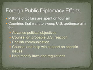  Millions of dollars are spent on tourism
 Countries that want to sweep U.S. audience aim
for:
 Advance political objectives
 Counsel on probable U.S. reaction
 English communication
 Counsel and help win support on specific
issues
 Help modify laws and regulations
 