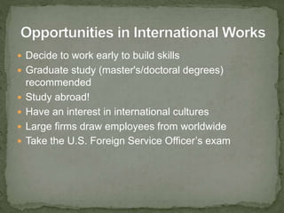  Decide to work early to build skills
 Graduate study (master's/doctoral degrees)
recommended
 Study abroad!
 Have an interest in international cultures
 Large firms draw employees from worldwide
 Take the U.S. Foreign Service Officer’s exam
 
