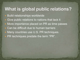  Build relationships worldwide
 Give public relations to nations that lack it
 More importance placed on PR as time passes
 Can be difficult due to human barriers
 Many countries use U.S. PR techniques.
 PR techniques predate the term “PR”.
 