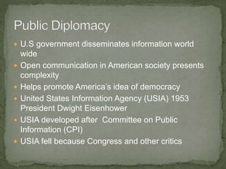  U.S government disseminates information world
wide
 Open communication in American society presents
complexity
 Helps promote America’s idea of democracy
 United States Information Agency (USIA) 1953
President Dwight Eisenhower
 USIA developed after Committee on Public
Information (CPI)
 USIA fell because Congress and other critics
 