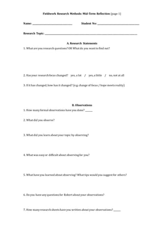 Fieldwork Research Methods: Mid-Term Reflection (page 1) 
Name: ______________________________________ Student No: ________________________________________ 
Research Topic: _______________________________________________________________________________________ 
A. Research Statements 
1. What are you research questions? OR What do you want to find out? 
2. Has your research focus changed? yes, a lot / yes, a little / no, not at all 
3. If it has changed, how has it changed? (e.g. change of focus / hope meets reality) 
B. Observations 
1. How many formal observations have you done? _______ 
2. What did you observe? 
3. What did you learn about your topic by observing? 
4. What was easy or difficult about observing for you? 
5. What have you learned about observing? What tips would you suggest for others? 
6. Do you have any questions for Robert about your observations? 
7. How many research sheets have you written about your observations? _______ 
 
