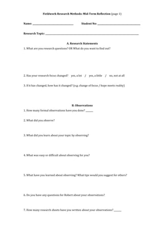 Fieldwork 
Research 
Methods: 
Mid-­‐Term 
Reflection 
(page 
1) 
Name: 
______________________________________ 
Student 
No: 
________________________________________ 
Research 
Topic: 
_______________________________________________________________________________________ 
A. 
Research 
Statements 
1. 
What 
are 
you 
research 
questions? 
OR 
What 
do 
you 
want 
to 
find 
out? 
2. 
Has 
your 
research 
focus 
changed? 
yes, 
a 
lot 
/ 
yes, 
a 
little 
/ 
no, 
not 
at 
all 
3. 
If 
it 
has 
changed, 
how 
has 
it 
changed? 
(e.g. 
change 
of 
focus 
/ 
hope 
meets 
reality) 
B. 
Observations 
1. 
How 
many 
formal 
observations 
have 
you 
done? 
_______ 
2. 
What 
did 
you 
observe? 
3. 
What 
did 
you 
learn 
about 
your 
topic 
by 
observing? 
4. 
What 
was 
easy 
or 
difficult 
about 
observing 
for 
you? 
5. 
What 
have 
you 
learned 
about 
observing? 
What 
tips 
would 
you 
suggest 
for 
others? 
6. 
Do 
you 
have 
any 
questions 
for 
Robert 
about 
your 
observations? 
7. 
How 
many 
research 
sheets 
have 
you 
written 
about 
your 
observations? 
_______ 
 