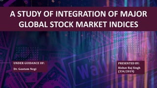 PRESENTED BY:
Rishav Raj Singh
(334/2019)
A STUDY OF INTEGRATION OF MAJOR
GLOBAL STOCK MARKET INDICES
UNDER GUIDANCE OF:
Dr. Gautam Negi
 