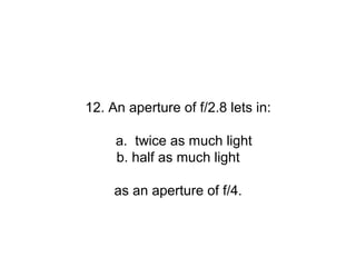 12. An aperture of f/2.8 lets in:

     a. twice as much light
     b. half as much light

     as an aperture of f/4.
 
