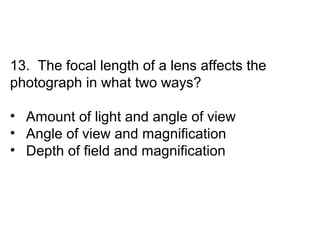 13. The focal length of a lens affects the
photograph in what two ways?

• Amount of light and angle of view
• Angle of view and magnification
• Depth of field and magnification
 