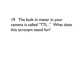 19. The built in meter in your
camera is called “TTL .” What does
this acronym stand for?
 