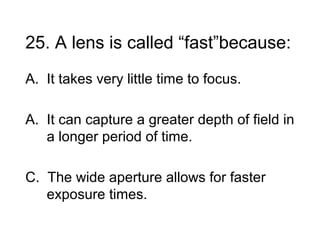 25. A lens is called “fast”because:
A. It takes very little time to focus.

A. It can capture a greater depth of field in
   a longer period of time.

C. The wide aperture allows for faster
   exposure times.
 