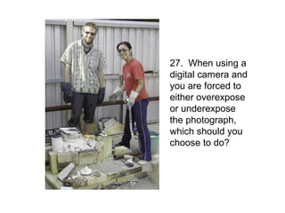 27. When using a
digital camera and
you are forced to
either overexpose
or underexpose
the photograph,
which should you
choose to do?
 