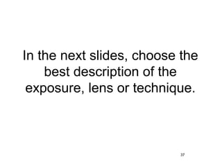 In the next slides, choose the
    best description of the
 exposure, lens or technique.



                          37
 