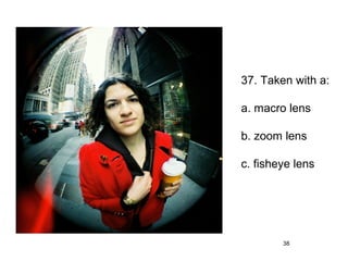 37. Taken with a:

a. macro lens

b. zoom lens

c. fisheye lens




        38
 