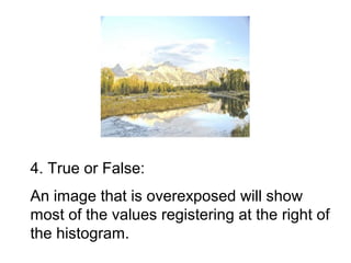 4. True or False:
An image that is overexposed will show
most of the values registering at the right of
the histogram.
 