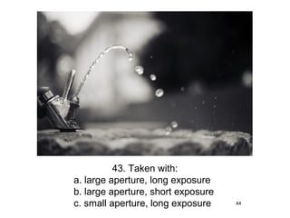 43. Taken with:
a. large aperture, long exposure
b. large aperture, short exposure
c. small aperture, long exposure    44
 
