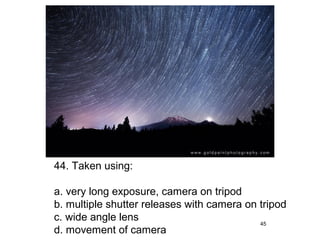 44. Taken using:

a. very long exposure, camera on tripod
b. multiple shutter releases with camera on tripod
c. wide angle lens                          45
d. movement of camera
 