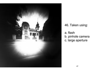 46. Taken using:

a. flash
b. pinhole camera
c. large aperture




        47
 