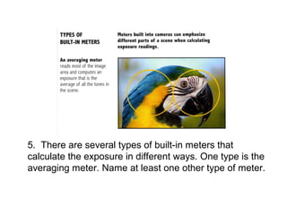 5. There are several types of built-in meters that
calculate the exposure in different ways. One type is the
averaging meter. Name at least one other type of meter.
 