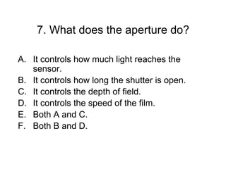 7. What does the aperture do?

A. It controls how much light reaches the
   sensor.
B. It controls how long the shutter is open.
C. It controls the depth of field.
D. It controls the speed of the film.
E. Both A and C.
F. Both B and D.
 
