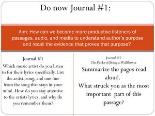 Do now Journal #1:

        Aim: How can we become more productive listeners of
     passages, audio, and media to understand author’s purpose
          and recall the evidence that proves that purpose?

             Journal #1                                Journal #2
                                             The Perks of Being a Wallflower
Which music artist do you listen
to for their lyrics specifically. List    Summarize the pages read
   the artist, song, and one line                  aloud.
 from the song that stays in your        What struck you as the most
mind. How do you stay attentive
 to the artists lyrics, and why do         important part of this
      you remember them?                          passage?
 