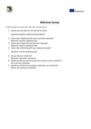 Mid-term Survey
It might be useful as a questionnaire after a few coaching sessions.
1. How do you feel after this first period at school?
Good/very good/no problems/some problems
2. How is your relationship with your classmates improved?
Much/not much/no problems/none
3. How is your relationship with teachers improved?
Much/not much/no problems/none
4. How is the relationship with your studying improved?
Much/not much/no problems/none
5. Do you like your school life?
Much/not much/very much/none
6. Would you like your parents being more present in your school life?
Yes / no/ only sometimes
7. How do you think Erasmus project could help in our school life?
Much/ not much/very much/none
 