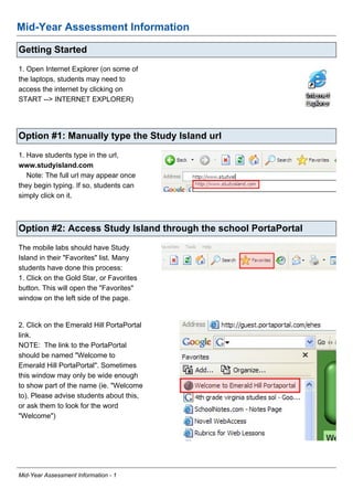 Mid-Year Assessment Information

Getting Started
1. Open Internet Explorer (on some of
the laptops, students may need to
access the internet by clicking on
START --> INTERNET EXPLORER)




Option #1: Manually type the Study Island url
1. Have students type in the url,
www.studyisland.com
   Note: The full url may appear once
they begin typing. If so, students can
simply click on it.



Option #2: Access Study Island through the school PortaPortal
The mobile labs should have Study
Island in their quot;Favoritesquot; list. Many
students have done this process:
1. Click on the Gold Star, or Favorites
button. This will open the quot;Favoritesquot;
window on the left side of the page.


2. Click on the Emerald Hill PortaPortal
link.
NOTE: The link to the PortaPortal
should be named quot;Welcome to
Emerald Hill PortaPortalquot;. Sometimes
this window may only be wide enough
to show part of the name (ie. quot;Welcome
to). Please advise students about this,
or ask them to look for the word
quot;Welcomequot;)




Mid-Year Assessment Information - 1