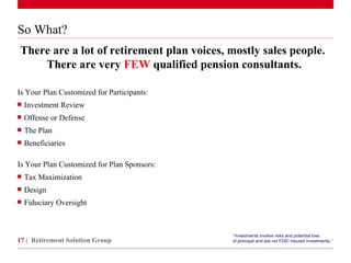 So What? Is Your Plan Customized for Participants:  Investment Review Offense or Defense The Plan Beneficiaries Is Your Plan Customized for Plan Sponsors:  Tax Maximization Design Fiduciary Oversight There are a lot of retirement plan voices, mostly sales people.  There are very  FEW  qualified pension consultants. Retirement Solution Group “ Investments involve risks and potential loss  of principal and are not FDIC insured investments. ”   