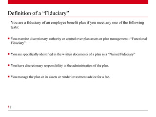Definition of a “Fiduciary” You are a fiduciary of an employee benefit plan if you meet any one of the following tests: You exercise discretionary authority or control over plan assets or plan management - “Functional Fiduciary”  You are specifically identified in the written documents of a plan as a “Named Fiduciary” You have discretionary responsibility in the administration of the plan. You manage the plan or its assets or render investment advice for a fee. 