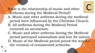 C
What is the relationship of music and other
artforms during the Medieval Period?
A. Music and other artforms during the medieval
period were influenced by the Christian Church.
B. All artforms during the Medieval Period
centered on secularism.
C. Music and other artforms during the Medieval
period portrayed nationalism and love for nature.
D. Music of the Medieval period paved the way for
the creation of ornamented artworks.
 