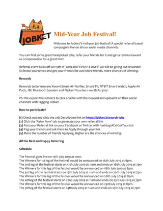 Mid-Year Job Festival!
Welcome to Jobket’s mid-year job festival! A special referral based
campaign is live on all our social media channels.
You can find some great handpicked jobs, refer your friends for it and get a referral reward
as compensation for a great hire!
Referral event kicks off on 15th of 2019 and ‘EVERY 2 DAYS’ we will be giving out rewards!!
So brace yourselves and get your friends list out! More friends, more chances of winning.
Rewards
Rewards to be Won are Xiaomi Smart Air Purifier, Smart TV, FITBIT Smart Watch, Apple Air
Pods, JBL Bluetooth Speaker and Flipkart Vouchers worth Rs.500/-
PS: We expect the winners to click a Selfie with the Reward and upload it on their social
channels with tagging Jobket
How to participate?
(1) Check out and click the Job Description link on https://jobket.in/search-jobs
(2) Click the ‘Refer Now’ tab to generate your own referral link
(3) Post your Referral link on your Facebook or Twitter with hashtag #CatGotYourJob
(4) Tag your friends and ask them to Apply through your link
(5) More the number of friends Applying, Higher are the chances of winning.
All the Best and Happy Referring
Schedule
The Festival goes live on 15th July 2019 at 11am.
The Winners for 1st leg of the festival would be announced on 16th July 2019 at 8pm.
The 2nd leg of the festival starts on 17th July 2019 at 11am and ends on 18th July 2019 at 7pm
The Winners for this leg of the festival would be announced on 18th July 2019 at 8pm.
The 3rd leg of the festival starts on 19th July 2019 at 11am and ends on 20th July 2019 at 7pm
The Winners for this leg of the festival would be announced on 20th July 2019 at 8pm.
The 4thleg of the festival starts on 22nd July 2019 at 11am and ends on 23rdJuly 2019 at 7pm
The Winners for this leg of the festival would be announced on 23rdJuly 2019 at 8pm.
The 5thleg of the festival starts on 24thJuly 2019 at 11am and ends on 25thJuly 2019 at 7pm
 