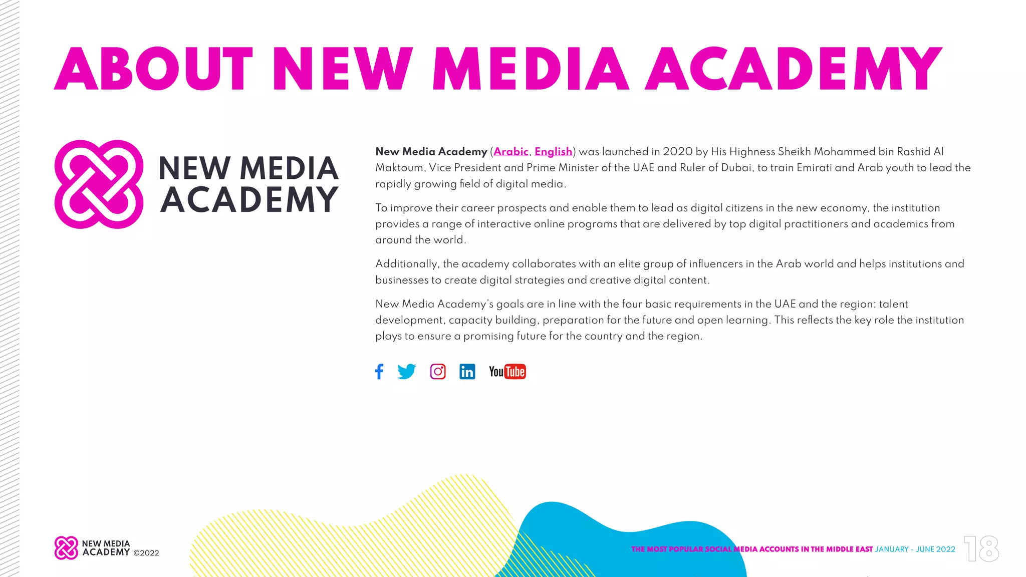 ABOUT NEW MEDIA ACADEMY
New Media Academy (Arabic, English) was launched in 2020 by His Highness Sheikh Mohammed bin Rashid Al
Maktoum, Vice President and Prime Minister of the UAE and Ruler of Dubai, to train Emirati and Arab youth to lead the
rapidly growing field of digital media.
To improve their career prospects and enable them to lead as digital citizens in the new economy, the institution
provides a range of interactive online programs that are delivered by top digital practitioners and academics from
around the world.
Additionally, the academy collaborates with an elite group of influencers in the Arab world and helps institutions and
businesses to create digital strategies and creative digital content.
New Media Academy’s goals are in line with the four basic requirements in the UAE and the region: talent
development, capacity building, preparation for the future and open learning. This reflects the key role the institution
plays to ensure a promising future for the country and the region.
THE MOST POPULAR SOCIAL MEDIA ACCOUNTS IN THE MIDDLE EAST JANUARY - JUNE 2022
18
©2022
 