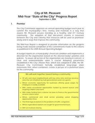 City of Mt. Pleasant
       Mid-Year “State of the City” Progress Report
                                   September 4, 2009

I.    Premise

      The City Commission approves an annual operating budget each year to
      commit the municipality’s time, money and materials in a way that
      assures Mt. Pleasant secures standing as a healthy, vital 21st Century
      community.     The adoption of that document creates a covenant
      between the City and citizenry that resources will be used as promised:
      wisely and in ways that improve the community.

      This Mid-Year Report is designed to provide information on the progress
      being made toward completion of the commitments made to the citizens
      as published in the 2009 Annual Operating Budget.

      A budget reports on a municipality’s financial condition and implements a
      direction for the organization based on the elected body’s priorities and
      policies. To assure all sectors of the organization are moving in concert, a
      clear and understandable vision is crucial. Adapting parameters
      established in the City’s Master Plan, which was adopted in 2006, the Mt.
      Pleasant City Commission formally established long-range vision
      statements that, when combined, create a picture of a preferred future
      for the community.

                 We will work together toward being a community…

         → Of safe and clean neighborhoods with low crime rates and low vacancy
           rates that are inhabited by multi-generational owner-occupants.
         → Where economic opportunity for businesses offering good wages for
           employees is readily available.
         → With varied recreational opportunities funded by several sources and
           targeting children and teens.
         → With stable funding from a diverse tax base to finance the governmental
           services citizens need.
         → Where commercial         and   retail   sectors   providing   varied   shopping
           opportunities thrive.
         → That finds logical solutions to the problems of traffic congestion.
         → Where regionalized solutions are sought for governmental issues.

         → With an involved citizenry.



MID-YEAR PROGRESS REPORT                                                              Page 1 of 8
 