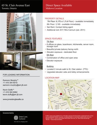 65 St. Clair Avenue East                   Direct Space Available
Toronto, Ontario                           Midtown Location



                                        PROPERTY DETAILS
                                                   7th Floor: 6,175 s.f. (Full Floor) - available immediately
                                                 6th Floor: 3,165 - available immediately
                                        •	 Net Rent: Contact listing agent
                                        •	 Additional rent: $17.78/s.f./annum (est. 2011)



                                        SPACE FEATURES
                                                7th floor
                                         • 8 offices on glass, boardroom, kitchenette, server room,
                                           storage room
                                         • Beautiful private balcony facing north
                                        •	 Elevator exposure - dedicated floor
                                                6th floor
                                         • Combination of office and open area
                                         • Elevator exposure


                                                Building
                                        • Located 2 minute walk to St. Clair station (TTC)
                                        • Upgraded elevator cabs and lobby enhancements
 FOR LEASING INFORMATION:
                                                                                                                                                     65 st clair
                                        LOCATION MAP
 Eamonn Murphy**
 +1 416 304 6010
 eamonn.murphy@am.jll.com

 Kevin Duffy**
 +1 416 304 6062
 kevin.duffy@am.jll.com

 www.joneslanglasalle.ca




 Exclusively listed by:

                                          © 2011 Jones Lang LaSalle IP, Inc. All rights reserved. All information contained herein is from
                                                                                                             0 mi    0.2      0.4        0.6

                                          sources deemed reliable; however, no representation or warranty is made to the accuracy
                            Copyright © and (P) 1988–2006 Microsoft Corporation and/or its suppliers. All rights reserved. http://www.microsoft.com/mappoint/
                            Portions © 1990–2005 InstallShield Software Corporation. All rights reserved. Certain mapping and direction data © 2005 NAVTEQ. All rights reserved. The Data for areas of Canada includes information taken with permission from Canadian authorities,
                            including: © Her Majesty the Queen in Right of Canada, © Queen's Printer for Ontario. NAVTEQ and NAVTEQ ON BOARD are trademarks of NAVTEQ. © 2005 Tele Atlas North America, Inc. All rights reserved. Tele Atlas and Tele Atlas North America are

                                          thereof. E. & O. E. Jones Lang LaSalle Real Estate Services, Inc. Real Estate Brokerage.
                            trademarks of Tele Atlas, Inc.


                                          *Broker. **Sales Representative.
 