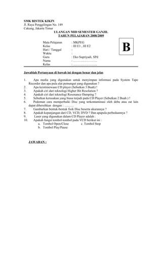 SMK RISTEK KIKIN
Jl. Raya Penggilingan No. 149
Cakung, Jakarta Timur
ULANGAN MID SEMESTER GANJIL
TAHUN PELAJARAN 2008/2009
Mata Pelajaran : MKPEG
Kelas : III E1 , III E2
Hari / Tanggal :
Waktu :
Guru : Eko Supriyadi, SPd
Nama : …………………..
Kelas : …………………..
Jawablah Pertanyaan di bawah ini dengan benar dan jelas
1. Apa media yang digunakan untuk menyimpan informasi pada System Tape
Recorder dan apa pula alat pemungut yang digunakan ?
2. Apa keistimewaan CD player (Sebutkan 3 Buah) !
3. Apakah ciri dari teknologi Higher Bit Resolution ?
4. Apakah ciri dari teknologi Resonance Damping ?
5. Sebutkan kerusakan yang biasa terjadi pada CD Player (Sebutkan 2 Buah ) !
6. Pedoman cara memperbaiki Disc yang terkontaminasi oleh debu atau zat lain
dapat dibersihkan dengan : ………
7. Gambarkan bentuk-bentuk fisik Disc beserta ukurannya ?
8. Apakah kepanjangan dari CD, VCD, DVD ? Dan apapula perbedaannya ?
9. Laser yang digunakan dalam CD Player adalah :
10. Apakah fungsi tombol-tombol pada VCD berikut ini :
a. Tombol Open/Close c. Tombol Stop
b. Tombol Play/Pause
JAWABAN :
B
 
